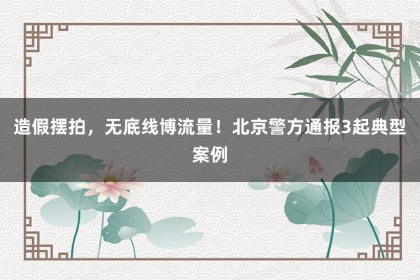 造假摆拍，无底线博流量！北京警方通报3起典型案例
